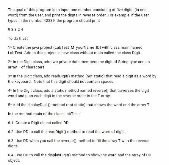 The goal of this program is to input one number consisting of five digits (in one
word) from the user, and print the digits in reverse order. For example, if the user
types in the number 42339, the program should print
93324
To do that :
1* Create the java project (LabTest_M_yourName_ID) with class main named
LabTest. Add to this project, a new class without main called the class Digit.
2* In the Digit class, add two private data members the digit of String type and an
array T of characters.
3* In the Digit class, add readDigit() method (not static) that read a digit as a word by
the keyboard. Note that this digit should not contain spaces.
4* In the Digit class, add a static method named reverse() that traverses the digit
word and puts each digit in the reverse order in the T array.
5* Add the displayDigit() method (not static) that shows the word and the array T.
In the method main of the class LabTest:
6.1. Create a Digit object called DD.
6.2. Use DD to call the readDigit() method to read the word of digit.
6.3. Use DD when you call the reverse() method to fill the array T with the reverse
digits.
6.4. Use DD to call the displayDigit() method to show the word and the array of DD
object.
