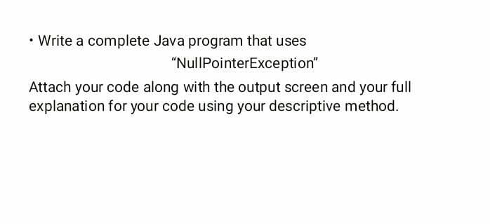 • Write a complete Java program that uses
"NullPointerException"
Attach your code along with the output screen and your full
explanation for your code using your descriptive method.
