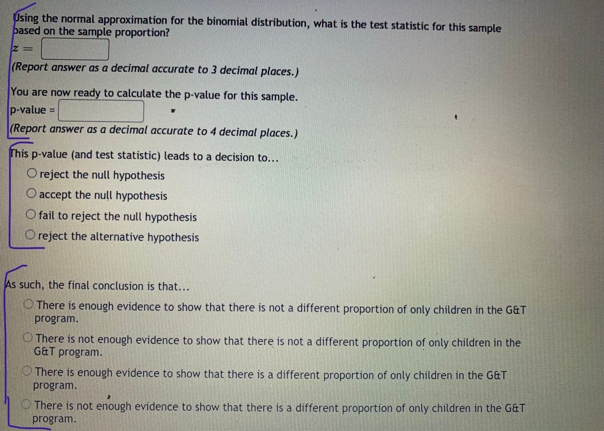 Using the normal approximation for the binomial distribution, what is the test statistic for this sample
pased on the sample proportion?
(Report answer as a decimal accurate to 3 decimal places.)
You are now ready to calculate the p-value for this sample.
p-value =
(Report answer as a decimal accurate to 4 decimal places.)
This p-value (and test statistic) leads to a decision to...
O reject the null hypothesis
O accept the null hypothesis
O fail to reject the null hypothesis
O reject the alternative hypothesis
As such, the final conclusion is that...
O There is enough evidence to show that there is not a different proportion of only children in the G&T
program.
O There is not enough evidence to show that there is not a different proportion of only children in the
G&T program.
O There is enough evidence to show that there is a different proportion of only children in the G&T
program.
There is not enough evidence to show that there is a different proportion of only children in the G&T
program.
