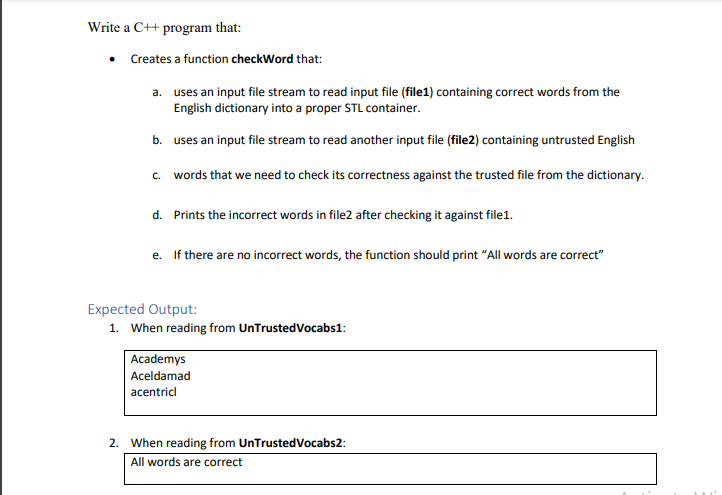 Write a C++ program that:
• Creates a function checkWord that:
a. uses an input file stream to read input file (file1) containing correct words from the
English dictionary into a proper STL container.
b. uses an input file stream to read another input file (file2) containing untrusted English
c. words that we need to check its correctness against the trusted file from the dictionary.
d. Prints the incorrect words in file2 after checking it against file1.
e. If there are no incorrect words, the function should print "All words are correct"
Expected Output:
1. When reading from UnTrustedVocabs1:
Academys
Aceldamad
acentricl
2. When reading from UnTrustedVocabs2:
All words are correct
