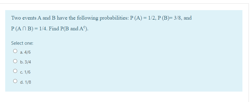 Two events A and B have the following probabilities: P (A) = 1/2, P (B)= 3/8, and
P (AN B) = 1/4. Find P(B and A9).
Select one:
О а. 4/6
O b. 3/4
O c. 1/6
O d. 1/8
