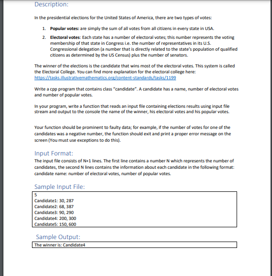 Description:
In the presidential elections for the United States of America, there are two types of votes:
1. Popular votes: are simply the sum of all votes from all citizens in every state in USA.
2. Electoral votes: Each state has a number of electoral votes; this number represents the voting
membership of that state in Congress i.e. the number of representatives in its U.S.
Congressional delegation (a number that is directly related to the state's population of qualified
citizens as determined by the US Census) plus the number of senators.
The winner of the elections is the candidate that wins most of the electoral votes. This system is called
the Electoral College. You can find more explanation for the electoral college here:
https://tasks.illustrativemathematics.org/content-standards/tasks/1199
Write a cpp program that contains class "candidate". A candidate has a name, number of electoral votes
and number of popular votes.
In your program, write a function that reads an input file containing elections results using input file
stream and output to the console the name of the winner, his electoral votes and his popular votes.
Your function should be prominent to faulty data; for example, if the number of votes for one of the
candidates was a negative number, the function should exit and print a proper error message on the
screen (You must use exceptions to do this).
Input Format:
The input file consists of N+1 lines. The first line contains a number N which represents the number of
candidates, the second N lines contains the information about each candidate in the following format:
candidate name: number of electoral votes, number of popular votes.
Sample Input File:
5
Candidate1: 30, 287
Candidate2: 68, 387
Candidate3: 90, 290
Candidate4: 200, 300
Candidate5: 150, 600
Sample Output:
The winner is: Candidated
