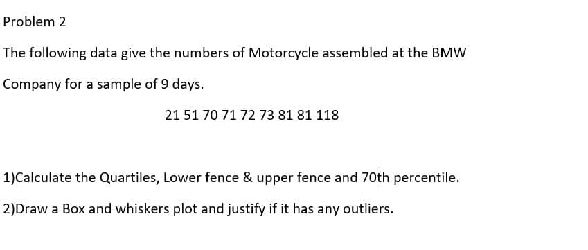 Problem 2
The following data give the numbers of Motorcycle assembled at the BMW
Company for a sample of 9 days.
21 51 70 71 72 73 81 81 118
1)Calculate the Quartiles, Lower fence & upper fence and 70th percentile.
2)Draw a Box and whiskers plot and justify if it has any outliers.
