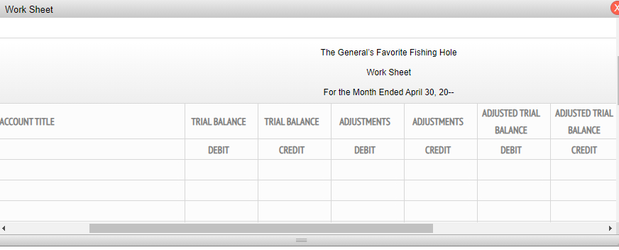 Work Sheet
The General's Favorite Fishing Hole
Work Sheet
For the Month Ended April 30, 20-
ADJUSTED TRIAL ADJUSTED TRIAL
ACCOUNT TITLE
TRIAL BALANCE
TRIAL BALANCE
ADJUSTMENTS
ADJUSTMENTS
BALANCE
BALANCE
DEBIT
CREDIT
DEBIT
CREDIT
DEBIT
CREDIT
