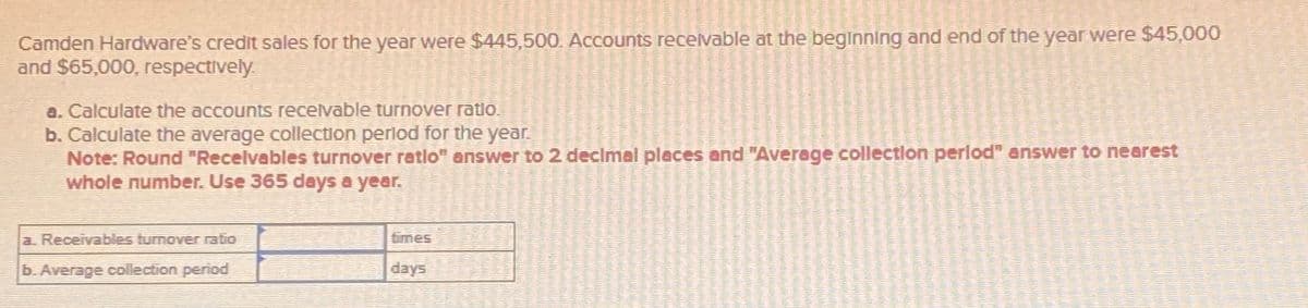 Camden Hardware's credit sales for the year were $445,500. Accounts receivable at the beginning and end of the year were $45,000
and $65,000, respectively.
a. Calculate the accounts receivable turnover ratio.
b. Calculate the average collection period for the year.
Note: Round "Receivables turnover ratlo" answer to 2 decimal places and "Average collection period" answer to nearest
whole number. Use 365 days a year.
a. Receivables turnover ratio
b. Average collection period
times
days
48