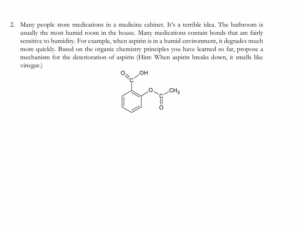 2. Many people store medications in a medicine cabinet. It's a terrible idea. The bathroom is
usually the most humid room in the house. Many medications contain bonds that are fairly
sensitive to humidity. For example, when aspirin is in a humid environment, it degrades much
more quickly. Based on the organic chemistry principles you have learned so far, propose a
mechanism for the deterioration of aspirin (Hint: When aspirin breaks down, it smells like
vinegar.)
HO
CH3
