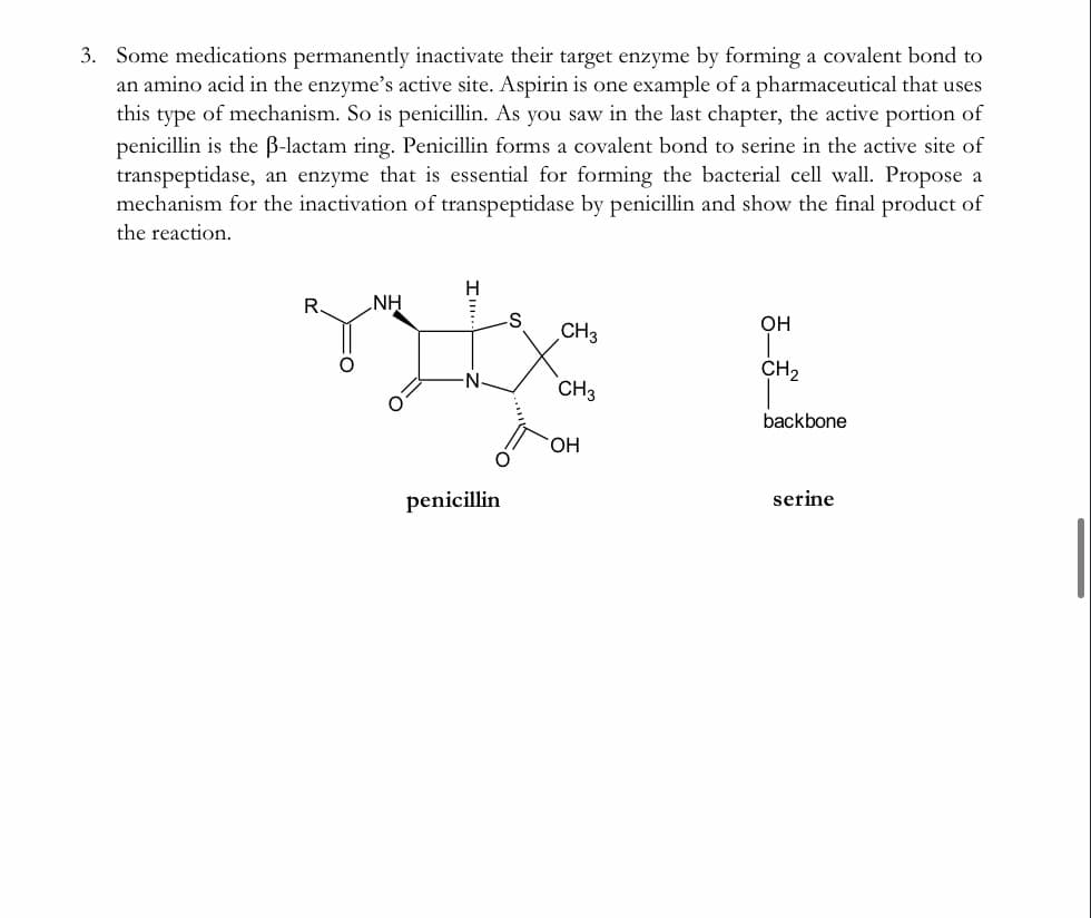 3. Some medications permanently inactivate their target enzyme by forming a covalent bond to
an amino acid in the enzyme's active site. Aspirin is one example of a pharmaceutical that uses
this type of mechanism. So is penicillin. As you saw in the last chapter, the active portion of
penicillin is the B-lactam ring. Penicillin forms a covalent bond to serine in the active site
transpeptidase, an enzyme that is essential for forming the bacterial cell wall. Propose a
mechanism for the inactivation of transpeptidase by penicillin and show the final product of
the reaction.
NH
OH
CH3
CH2
CH3
backbone
penicillin
serine
