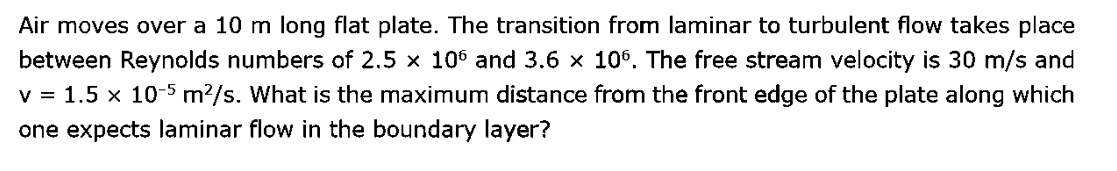 Air moves over a 10 m long flat plate. The transition from laminar to turbulent flow takes place
between Reynolds numbers of 2.5 × 106 and 3.6 × 106. The free stream velocity is 30 m/s and
v = 1.5 x 10-5 m²/s. What is the maximum distance from the front edge of the plate along which
one expects laminar flow in the boundary layer?