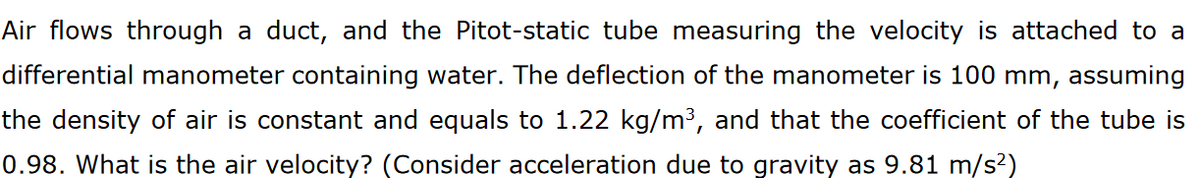 Air flows through a duct, and the Pitot-static tube measuring the velocity is attached to a
differential manometer containing water. The deflection of the manometer is 100 mm, assuming
the density of air is constant and equals to 1.22 kg/m³, and that the coefficient of the tube is
0.98. What is the air velocity? (Consider acceleration due to gravity as 9.81 m/s²)