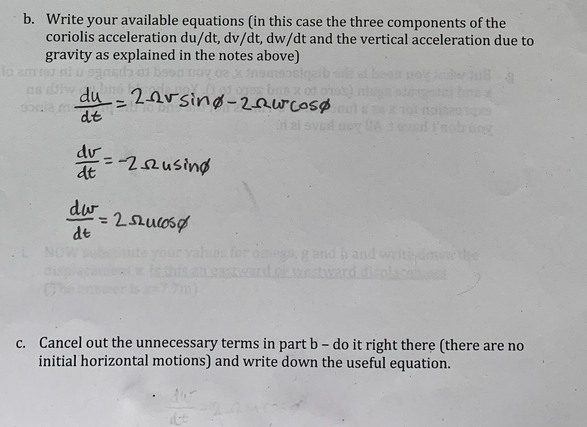 b. Write your available equations (in this case the three components of the
coriolis acceleration du/dt, dv/dt, dw/dt and the vertical acceleration due to
gravity as explained in the notes above)
to
bs
s iw du 2orsing-2Rwcosø
s ban x ot o9)
dt
d 2i sved ue A
nobioy
dv.
--22using
dt
%3D
dw
%3D
dt
hes for omega g and h and writdmethe
und.cwestward d plac
C. Cancel out the unnecessary terms in part b – do it right there (there are no
initial horizontal motions) and write down the useful equation.
dur
