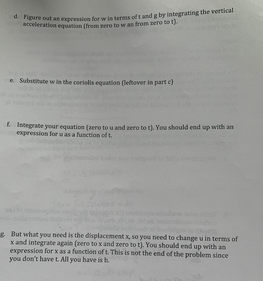 out an expression for w in terms oft and g by integrating the vertical
acceleration equation (from zero to w an from zero to t).
Jon al
e. Substitute w in the coriolis equation (leftover in part c)
f.
Integrate your equation (zero to u and zero to t). You should end up with an
expression for u as a function of t.
om FAS e edns
g. But what you need is the displacement x, so you need to change u in terms of
x and integrate again (zero to x and zero to t). You should end up with an
expression for x as a function of t. This is not the end of the problem since
you don't have t. All you have is h.
