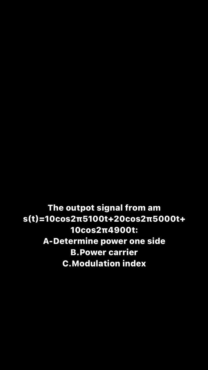 The outpot signal from am
s(t)=10cos2n5100t+20cos2n5000t+
10cos2n4900t:
A-Determine power one side
B.Power carrier
C.Modulation index
