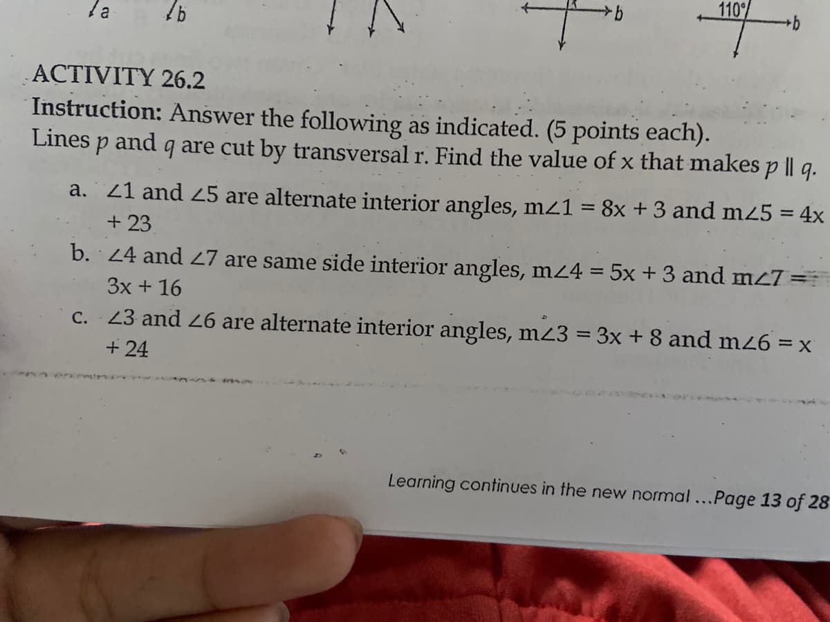 110%
b
la
76
ACTIVITY 26.2
Instruction: Answer the following as indicated. (5 points each).
Lines
p and
9 are cut by transversal r. Find the value of x that makes p || q.
a. 21 and 25 are alternate interior angles, m/1 = 8x + 3 and m25 = 4x
+23
b.
24 and 27 are same side interior angles, m⁄4 = 5x + 3 and m<7 =
3x + 16
c. 23 and 26 are alternate interior angles, m23 = 3x + 8 and m26 = x
+24
Learning continues in the new normal...Page 13 of 28
