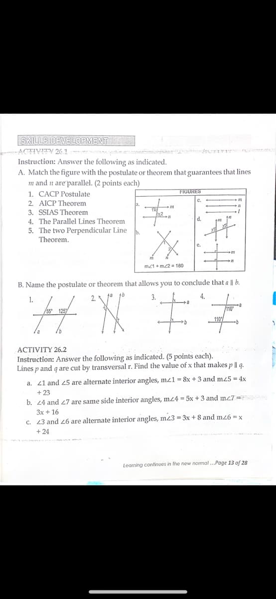 SKILLS DEVELOPMENT
ACTIVITY 26.1 t
n TIy n
Instruction: Answer the following as indicated.
A. Match the figure with the postulate or theorem that guarantees that lines
m and n are parallel. (2 points each)
1. CACP Postulate
2. AICP Theorem
FIGURES
3. SSIAS Theorem
4. The Parallel Lines Theorem
5. The two Perpendicular Line
Theorem.
d.
m21 + m/2 = 180
B. Name the postulate or theorem that allows you to conclude that a || b.
3.
4.
1.
125
110
ACTIVITY 26.2
Instruction: Answer the following as indicated. (5 points each).
Lines p and g are cut by transversal r. Find the value of x that nmakes p || g.
a. 21 and 25 are alternate interior angles, mz1 = 8x + 3 and m45 = 4x
+ 23
b. 24 and 27 are same side interior angles, mz4 = 5x + 3 and m<7 =
3x + 16
c. 43 and 26 are alternate interior angles, mz3 = 3x + 8 and m26 = x
+ 24
Learning continues in the new normal...Page 13 of 28
