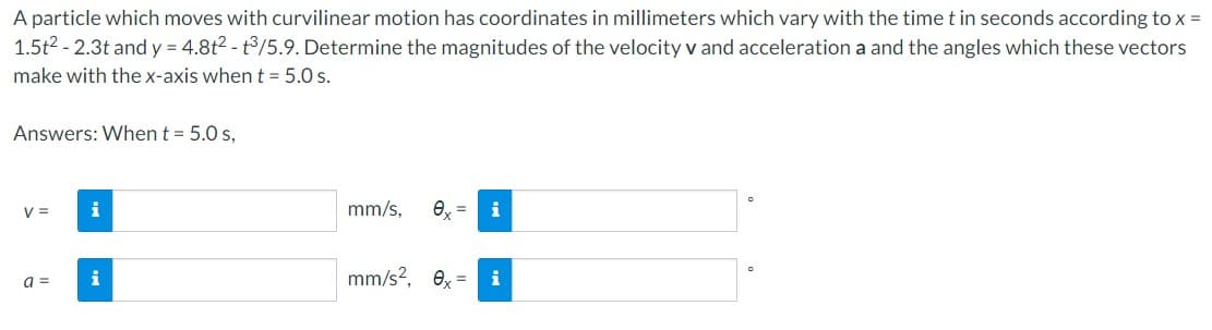 A particle which moves with curvilinear motion has coordinates in millimeters which vary with the time t in seconds according to x =
1.5t² - 2.3t and y = 4.8t2 - t3/5.9. Determine the magnitudes of the velocity v and acceleration a and the angles which these vectors
make with the x-axis when t = 5.0 s.
Answers: When t = 5.0 s,
V =
a =
i
i
mm/s, 0x =
mm/s², 0x =
i
i