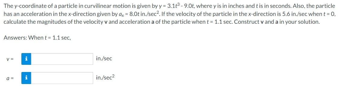 The y-coordinate of a particle in curvilinear motion is given by y = 3.1t3-9.0t, where y is in inches and t is in seconds. Also, the particle
has an acceleration in the x-direction given by ax = 8.0t in./sec². If the velocity of the particle in the x-direction is 5.6 in./sec when t = 0,
calculate the magnitudes of the velocity v and acceleration a of the particle when t = 1.1 sec. Construct v and a in your solution.
Answers: When t = 1.1 sec,
V =
a =
i
i
in./sec
in./sec²