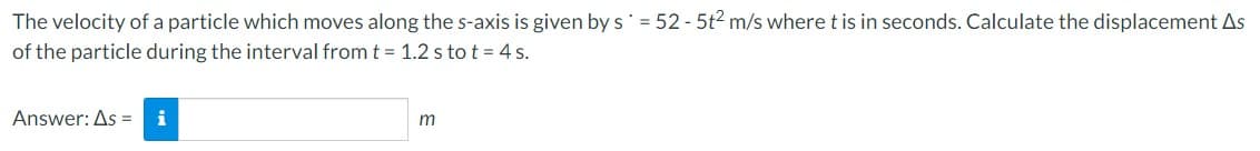 The
velocity of a particle which moves along the s-axis is given by s = 52-5t² m/s where t is in seconds. Calculate the displacement As
of the particle during the interval from t = 1.2 s to t = 4 s.
Answer: As = i
m