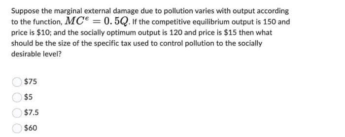 Suppose the marginal external damage due to pollution varies with output according
to the function, MC = 0.5Q. If the competitive equilibrium output is 150 and
price is $10; and the socially optimum output is 120 and price is $15 then what
should be the size of the specific tax used to control pollution to the socially
desirable level?
$75
$5
$7.5
$60