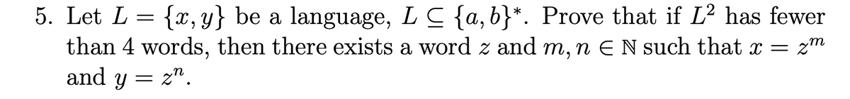 5. Let L =
{x,y} be a language, LC {a,b}*. Prove that if L2 has fewer
than 4 words, then there exists a word z and m, n E N such that x = z"
and y
= zn.