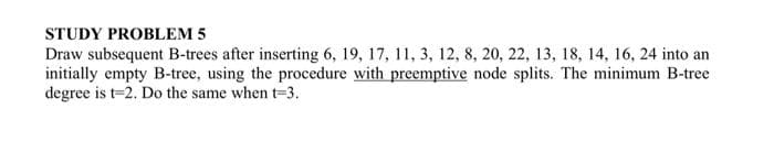 STUDY PROBLEM 5
Draw subsequent B-trees after inserting 6, 19, 17, 11, 3, 12, 8, 20, 22, 13, 18, 14, 16, 24 into an
initially empty B-tree, using the procedure with preemptive node splits. The minimum B-tree
degree is t-2. Do the same when t-3.