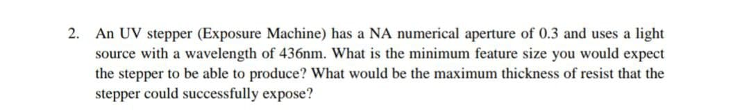 2. An UV stepper (Exposure Machine) has a NA numerical aperture of 0.3 and uses a light
source with a wavelength of 436nm. What is the minimum feature size you would expect
the stepper to be able to produce? What would be the maximum thickness of resist that the
stepper could successfully expose?
