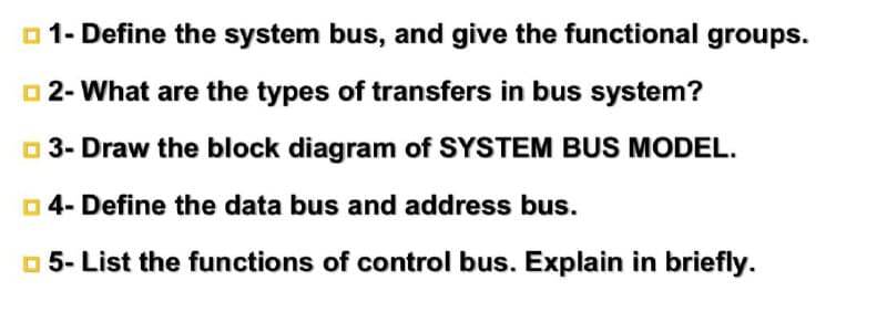 o 1- Define the system bus, and give the functional groups.
O 2- What are the types of transfers in bus system?
o 3- Draw the block diagram of SYSTEM BUS MODEL.
O 4- Define the data bus and address bus.
o 5- List the functions of control bus. Explain in briefly.
