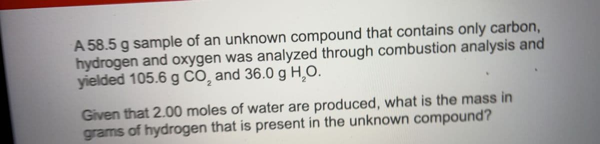 A 58.5 g sample of an unknown compound that contains only carbon,
hydrogen and oxygen was analyzed through combustion analysis and
yielded 105.6 g CO, and 36.0 g H,O.
Given that 2.00 moles of water are produced, what is the mass in
grams of hydrogen that is present in the unknown compound?
