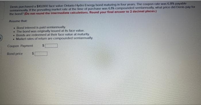 Denis purchased a $10,000 face value Ontario Hydro Energy bond maturing in four years. The coupon rate was 6.8% payable
semiannually. If the prevalling market rate at the time of purchase was 6.1% compounded semiannually, what price did Denis pay for
the bond? (Do not round the intermediate calculations. Round your final answer to 2 decimal places.)
Assume that:
• Bond interest is paid semiannually.
. The bond was originally issued at its face value.
• Bonds are redeemed at their face value at maturity.
• Market rates of return are compounded semiannually.
Coupon Payment
Bond price