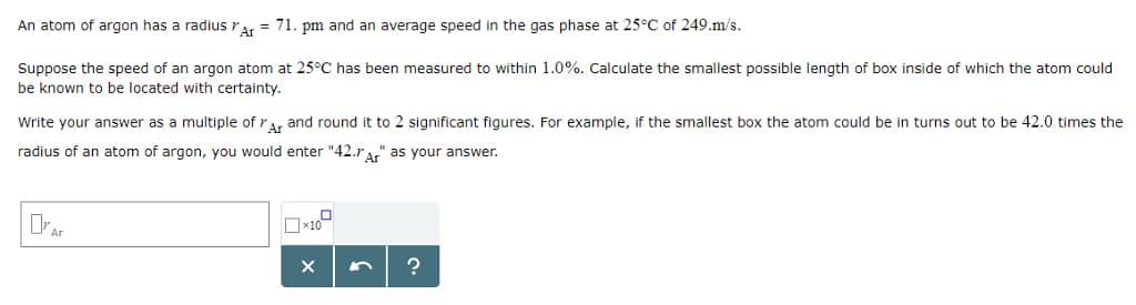 An atom of argon has a radius Ar = 71. pm and an average speed in the gas phase at 25°C of 249.m/s.
Suppose the speed of an argon atom at 25°C has been measured to within 1.0%. Calculate the smallest possible length of box inside of which the atom could
be known to be located with certainty.
Write your answer as a multiple of Ar and round it to 2 significant figures. For example, if the smallest box the atom could be in turns out to be 42.0 times the
radius of an atom of argon, you would enter "42. Ar" as your answer.
Ar
X
?