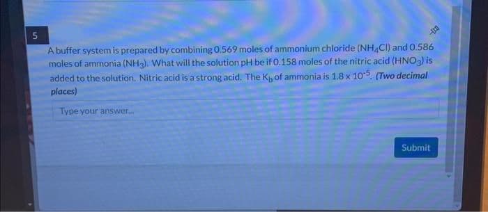 5
A buffer system is prepared by combining 0.569 moles of ammonium chloride (NH4Cl) and 0.586
moles of ammonia (NH3). What will the solution pH be if 0.158 moles of the nitric acid (HNO3) is
added to the solution. Nitric acid is a strong acid. The K, of ammonia is 1.8 x 105. (Two decimal
places)
Type your answer.....
Submit