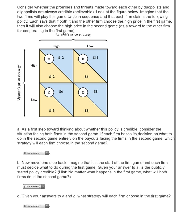 Consider whether the promises and threats made toward each other by duopolists and
oligopolists are always credible (believable). Look at the figure below. Imagine that the
two firms will play this game twice in sequence and that each firm claims the following
policy. Each says that if both it and the other firm choose the high price in the first game,
then it will also choose the high price in the second game (as a reward to the other firm
for cooperating in the first game).
RareAir's price strategy
High
Low
$12
$15
A
В
High
$12
$6
$6
$8
Low
$15
$8
a. As a first step toward thinking about whether this policy is credible, consider the
situation facing both firms in the second game. If each firm bases its decision on what to
do in the second game entirely on the payouts facing the firms in the second game, which
strategy will each firm choose in the second game?
(Click to select)
b. Now move one step back. Imagine that it is the start of the first game and each firm
must decide what to do during the first game. Given your answer to a, is the publicly
stated policy credible? (Hint: No matter what happens in the first game, what will both
firms do in the second game?)
(Click to select)
c. Given your answers to a and b, what strategy will each firm choose in the first game?
(Click to select)
Uptown's price strategy
