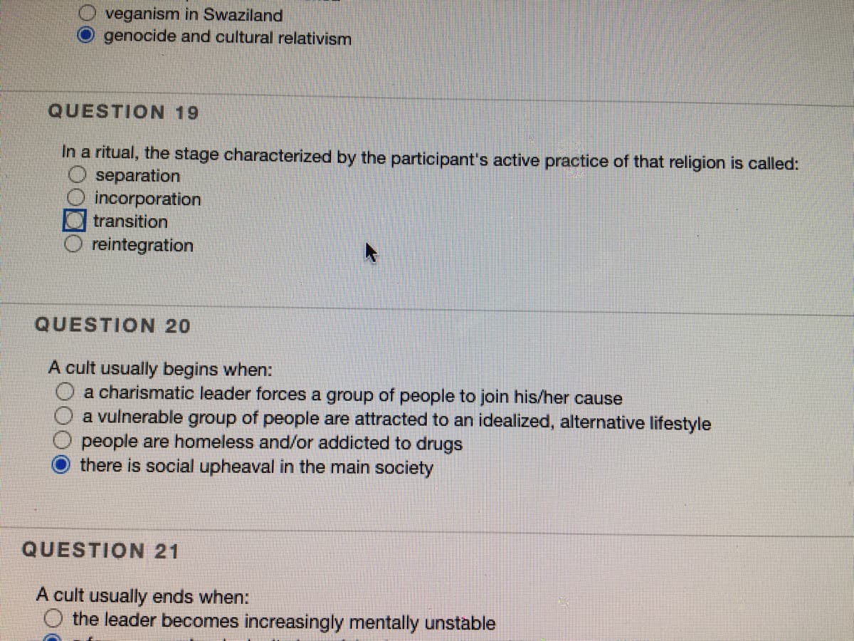 veganism in Swaziland
genocide and cultural relativism
QUESTION 19
In a ritual, the stage characterized by the participant's active practice of that religion is called:
separation
incorporation
transition
reintegration
QUESTION 20
A cult usually begins when:
a charismatic leader forces a group of people to join his/her cause
a vulnerable group of people are attracted to an idealized, alternative lifestyle
people are homeless and/or addicted to drugs
there is social upheaval in the main society
QUESTION 21
A cult usually ends when:
O the leader becomes increasingly mentally unstable
