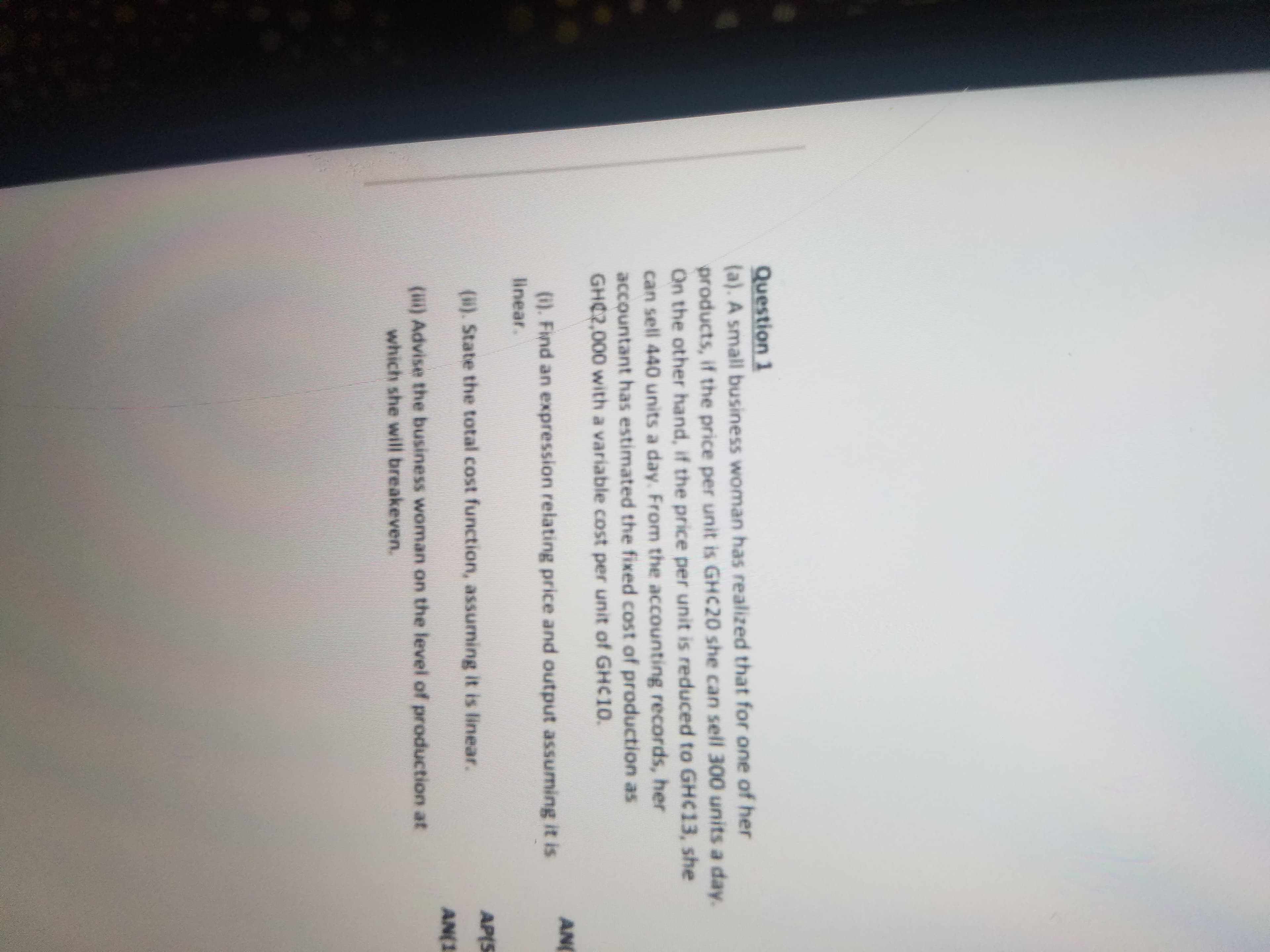 Question 1
(a). A small business woman has realized that for one of her
products, if the price per unit is GHC20 she can sell 300 units a day.
On the other hand, if the price per unit is reduced to GHC13, she
can sell 440 units a day. From the accounting records, her
accountant has estimated the fixed cost of production as
GHC2,000 with a variable cost per unit of GHC10.
AN
). Find an expression relating price and output assuming it is
linear.
AP(S
(). State the total cost function, assuming it is linear.
AN(3
() Advise the business woman on the level of production at
which she will breakeven.
