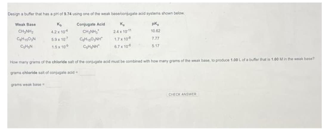 Design a buffer that has a pH of 9.74 using one of the weak base/conjugate acid systems shown below.
Weak Base
Conjugate Acid
K₂
pK₂
K₂
4.2 x 104
10.62
CHÍNH,
C₂H₁50₂N
CHÍNH S
CHO
NH
CHINH
24 x 10-11
1,7 x 108
7.77
C₂HgN
6.7 x 104
5.17
5.9 x 10-7
1.5 x 10-9
How many grams of the chloride salt of the conjugate acid must be combined with how many grams of the weak base, to produce 1.00 L of a buffer that is 1.00 M in the weak base?
grams chloride sait of conjugate acid=
grams weak base=
CHECK ANSWER