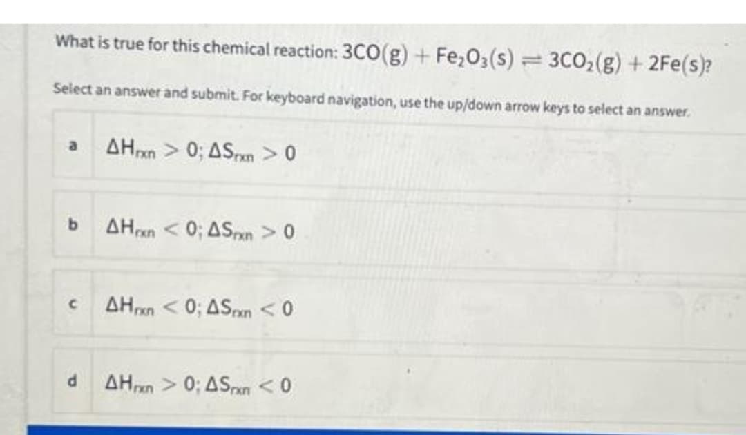 What is true for this chemical reaction: 3CO(g) + Fe₂O3(s) = 3CO₂(g) + 2Fe(s)?
Select an answer and submit. For keyboard navigation, use the up/down arrow keys to select an answer.
a
b
C
AHxn> 0; ASxn > 0
AHxn <0; ASrxn > 0
AHxn <0; ASxn <0
AHxn> 0; ASxn <0