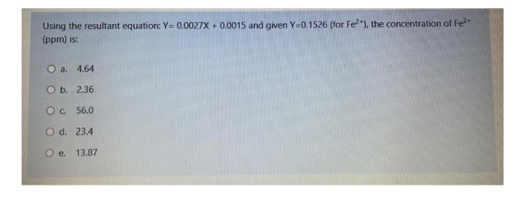 Using the resultant equation: Y= 0.0027X + 0.0015 and given Y-0.1526 (for Fe2+), the concentration of Fe²+
(ppm) is:
O a. 4.64
O b.
2.36
O c.
56.0
O d.
23.4
O e.
13.87