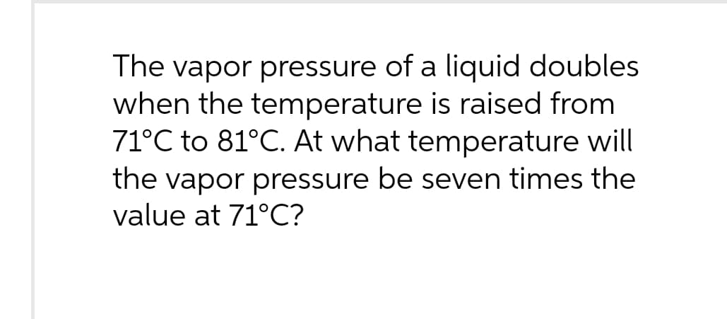 The vapor pressure of a liquid doubles
when the temperature is raised from
71°C to 81°C. At what temperature will
the vapor pressure be seven times the
value at 71°C?