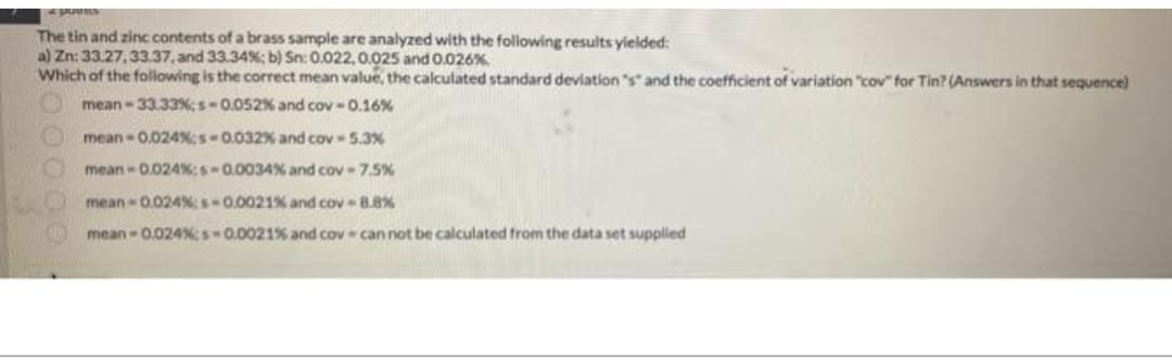 The tin and zinc contents of a brass sample are analyzed with the following results yielded:
a) Zn: 33.27, 33.37, and 33.34%; b) Sn: 0.022, 0.025 and 0.026%
Which of the following is the correct mean value, the calculated standard deviation "s" and the coefficient of variation "cov" for Tin? (Answers in that sequence)
mean-33.33%;s-0.052% and cov -0.16%
mean-0.024%;s-0.032%
and cov-5.3%
mean-0.024%;s-0.0034%
and cov - 7,5%
mean-0.024%s-0.0021%
mean-0.024%;s-0.0021%
and cov-8.8%
and cov can not be calculated from the data set supplied