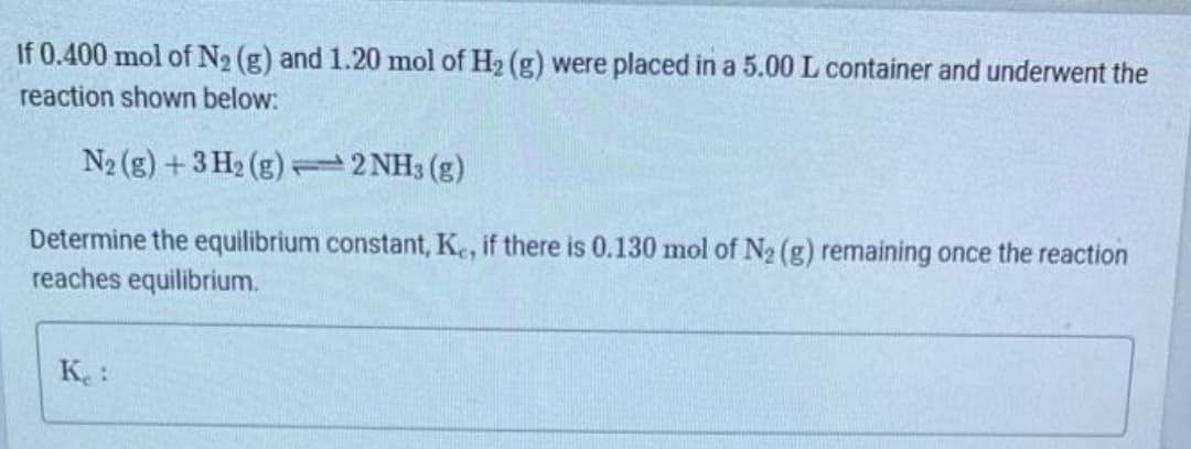 If 0.400 mol of N₂ (g) and 1.20 mol of H₂ (g) were placed in a 5.00 L container and underwent the
reaction shown below:
N2 (g) + 3H₂(g)2NH3(g)
Determine the equilibrium constant, Ke, if there is 0.130 mol of N₂ (g) remaining once the reaction
reaches equilibrium.
Ke: