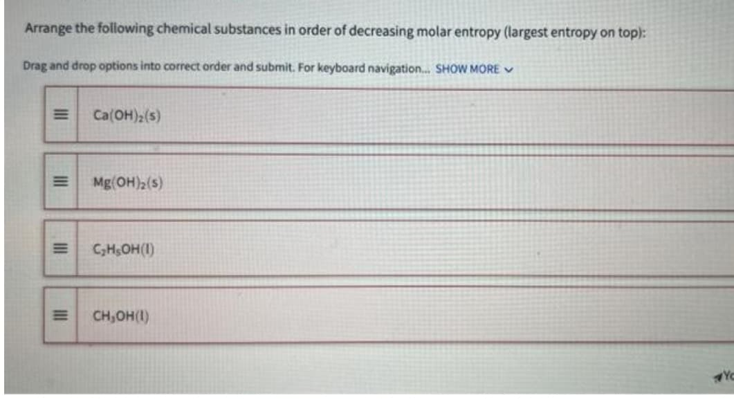 Arrange the following chemical substances in order of decreasing molar entropy (largest entropy on top):
Drag and drop options into correct order and submit. For keyboard navigation... SHOW MORE
III
|||
|||
III
E
Ca(OH)2 (5)
Mg(OH)₂ (s)
C₂H₂OH(1)
CH,OH(1)