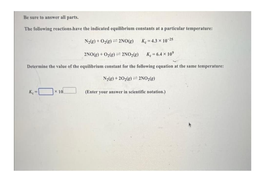 Be sure to answer all parts.
The following reactions have the indicated equilibrium constants at a particular temperature:
N₂(g) + O₂(g) 2NO(g)
Ke=4.3 × 10-25
2NO(g) + O₂(g) = 2NO₂(g)
K=6.4 × 10⁹
Determine the value of the equilibrium constant for the following equation at the same temperature:
N₂(g) +20₂(g) = 2NO₂(g)
Ke=
10
(Enter your answer in scientific notation.)