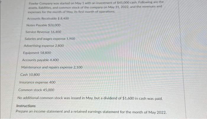 Fowler Company was started on May 1 with an investment of $45,000 cash. Following are the
assets, liabilities, and common stock of the company on May 31, 2022, and the revenues and
expenses for the month of May, its first month of operations.
Accounts Receivable $ 8,400
Notes Payable $26,000
Service Revenue 16,400.
Salaries and wages expense 1.900
Advertising expense 2,800
Equipment 58,800
Accounts payable 4,400
Maintenance and repairs expense 2,100
Cash 10,800
Insurance expense 400
Common stock 45,000
No additional common stock was issued in May, but a dividend of $1,600 in cash was paid.
Instructions
Prepare an income statement and a retained earnings statement for the month of May 2022.