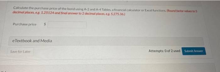 Calculate the purchase price of the bond using A-2 and A-4 Tables, a financial calculator or Excel functions. (Round factor values to 5
decimal places, eg. 1.25124 and final answer to 2 decimal places, eg. 5,275.36.)
Purchase price $
eTextbook and Media
Save for Later
Attempts: 0 of 2 used Submit Answer