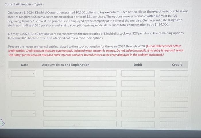 Current Attempt in Progress
On January 1, 2024, Kingbird Corporation granted 10,200 options to key executives. Each option allows the executive to purchase one
share of Kingbird's $5 par value common stock at a price of $21 per share. The options were exercisable within a 2-year period
beginning January 1, 2026, if the grantee is still employed by the company at the time of the exercise. On the grant date, Kingbird's
stock was trading at $25 per share, and a fair value option-pricing model determines total compensation to be $424,000.
On May 1, 2026, 8,160 options were exercised when the market price of Kingbird's stock was $29 per share. The remaining options
lapsed in 2028 because executives decided not to exercise their options.
Prepare the necessary journal entries related to the stock option plan for the years 2024 through 2028, (List all debit entries before
credit entries. Credit account titles are automatically indented when amount is entered. Do not indent manually. If no entry is required, select
"No Entry" for the account titles and enter O for the amounts. Record entries in the order displayed in the problem statement.)
Debit
Date
Account Titles and Explanation
Credit