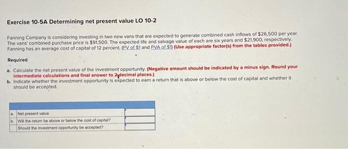 Exercise 10-5A Determining net present value LO 10-2
Fanning Company is considering investing in two new vans that are expected to generate combined cash inflows of $26,500 per year.
The vans' combined purchase price is $91,500. The expected life and salvage value of each are six years and $21,900, respectively.
Fanning has an average cost of capital of 12 percent (PV of $1 and PVA of $1) (Use appropriate factor(s) from the tables provided.)
Required
a. Calculate the net present value of the investment opportunity. (Negative amount should be indicated by a minus sign. Round your
intermediate calculations and final answer to 2ydecimal places.)
b. Indicate whether the investment opportunity is expected to earn a return that is above or below the cost of capital and whether it
should be accepted.
a. Net present value
b. Will the return be above or below the cost of capital?
Should the investment opportunity be accepted?