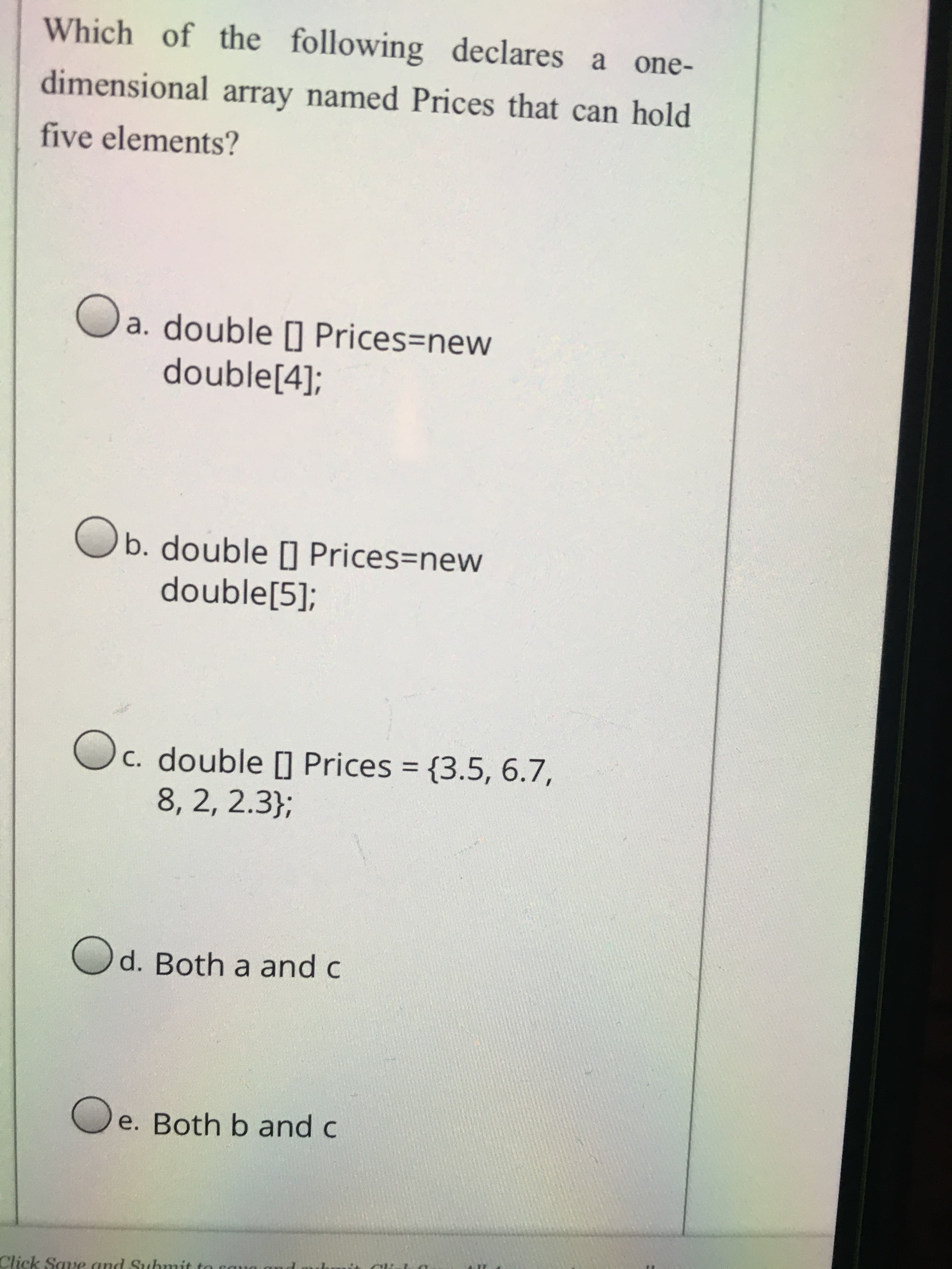 Which of the following declares a one-
dimensional array named Prices that can hold
five elements?
a. double [] Prices=new
double[4];
Ob. double | Prices=new
double[5];
c. double [] Prices = {3.5, 6.7,
8, 2, 2.3};
%3D
Od. Both a and c
e. Both b and c
Click Save and Submit
