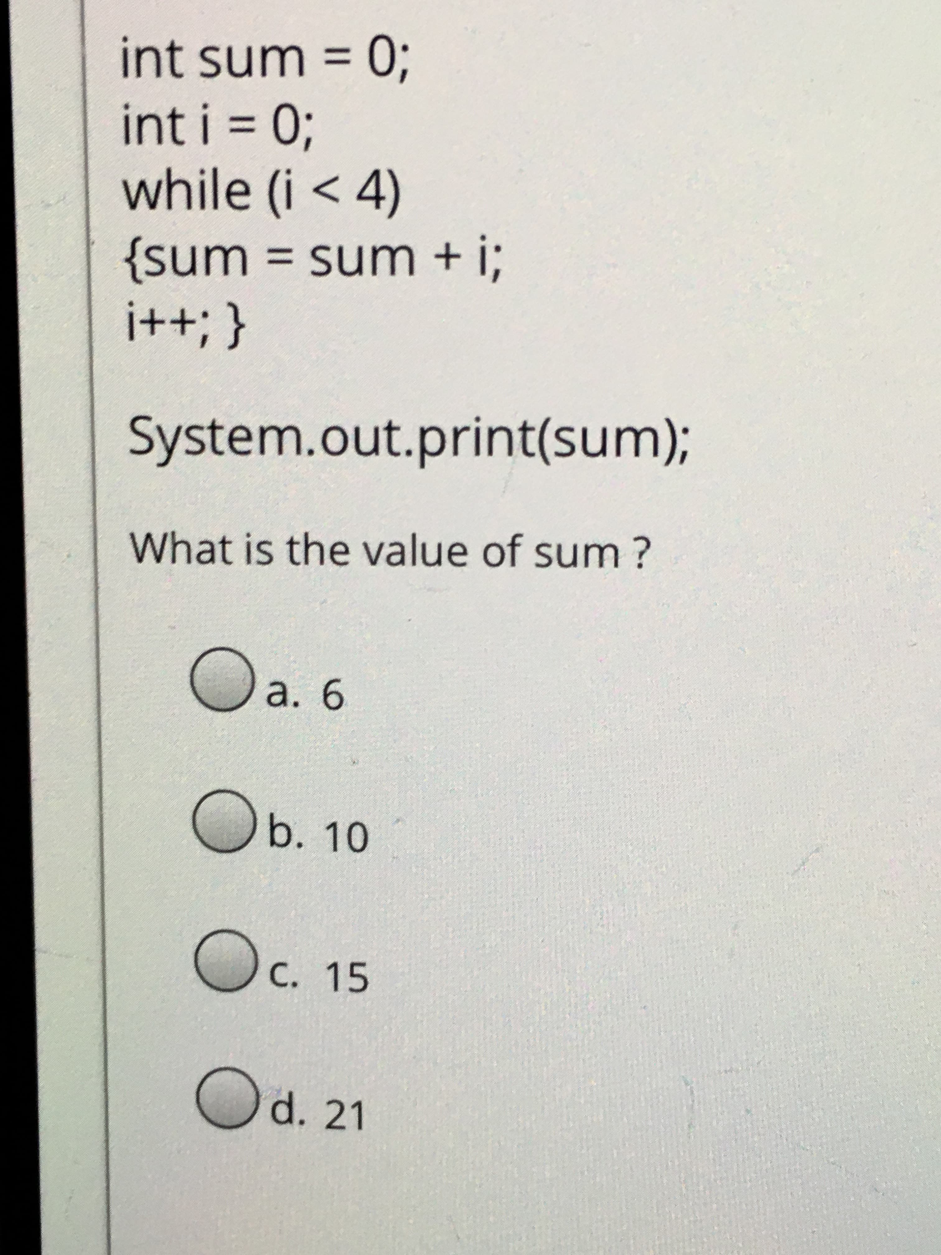 int sum =
int i = 0;
while (i < 4)
{sum = sum + i;
%3D
%3D
{ '++!
System.out.print(sum);
What is the value of sum?
a. 6
Ob. 10
C. 15
Od. 21
