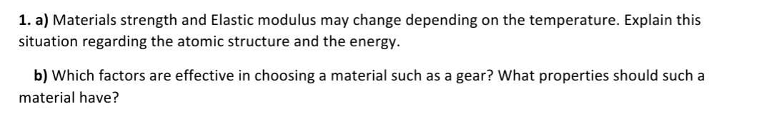 1. a) Materials strength and Elastic modulus may change depending on the temperature. Explain this
situation regarding the atomic structure and the energy.
b) Which factors are effective in choosing a material such as a gear? What properties should such a
material have?
