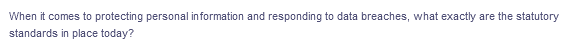 When it comes to protecting personal information and responding to data breaches, what exactly are the statutory
standards in place today?
