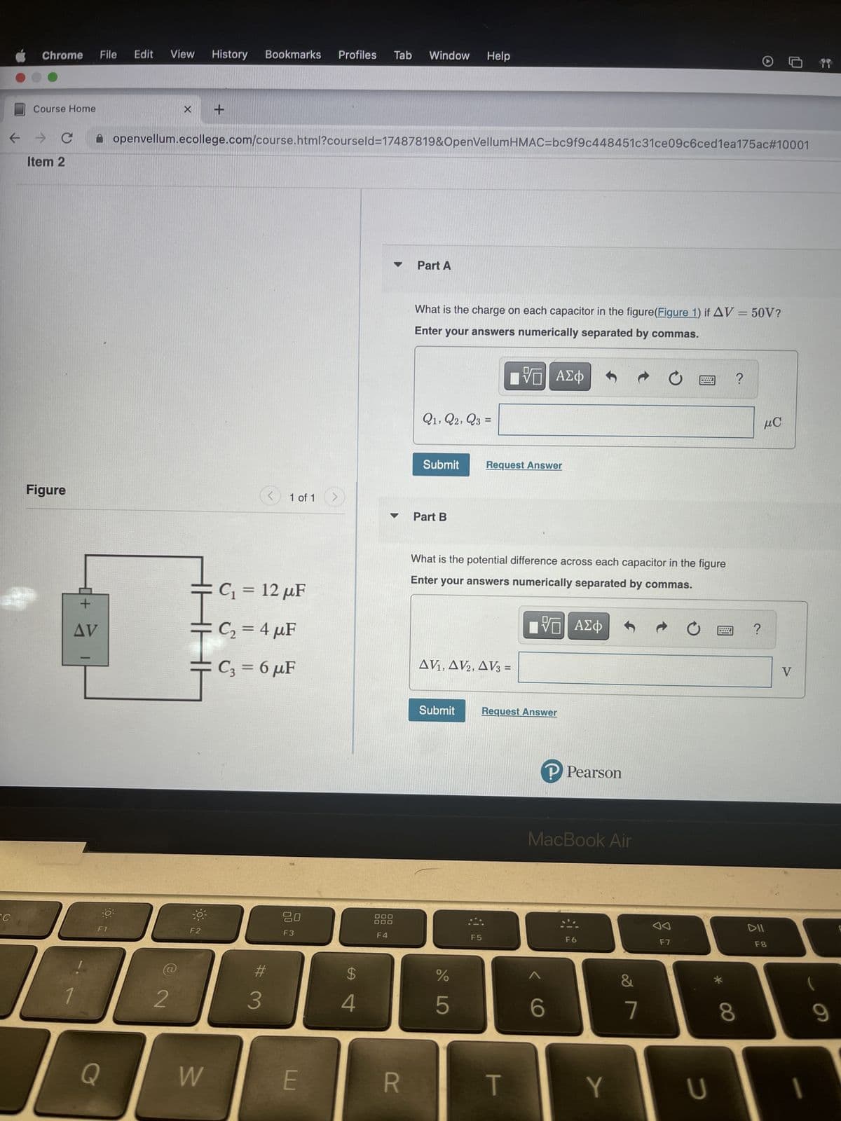 Chrome File
SC
Course Home
← →
Item 2
Figure
0+
AV
-
O
F1
Q
Edit View History Bookmarks Profiles Tab Window Help
X
2
openvellum.ecollege.com/course.html?courseld=17487819&OpenVellumHMAC=bc9f9c448451c31ce09c6ced1ea175ac#10001
+
Ţ
F2
W
<
C₁ = 12 µF
C₂ = 4 μF
C3 = 6 µF
#
3
1 of 1
20
F3
E
$
4
DO
F4
R
Part A
What is the charge on each capacitor in the figure(Figure 1) if AV = 50V?
Enter your answers numerically separated by commas.
VE ΑΣΦ
Q1, Q2, Q3 =
Submit
Part B
Request Answer
What is the potential difference across each capacitor in the figure
Enter your answers numerically separated by commas.
VE ΑΣΦ
AV₁, AV2, AV3 =
Submit Request Answer
%
5
F5
T
P℗ Pearson
MacBook Air
6
F6
Y
&
7
BL ?
L
F7
U
*
8
?
μC
DII
F8
V
I
(
9